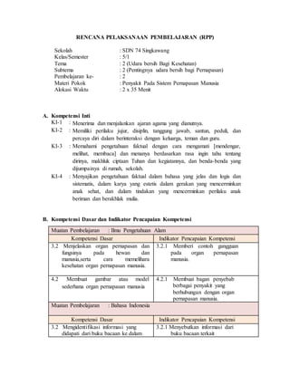 RENCANA PELAKSANAAN PEMBELAJARAN (RPP)
Sekolah : SDN 74 Singkawang
Kelas/Semester : 5/1
Tema : 2 (Udara bersih Bagi Kesehatan)
Subtema : 2 (Pentingnya udara bersih bagi Pernapasan)
Pembelajaran ke- : 2
Materi Pokok : Penyakit Pada Sistem Pernapasan Manusia
Alokasi Waktu : 2 x 35 Menit
A. Kompetensi Inti
KI-1 : Menerima dan menjalankan ajaran agama yang dianutnya.
KI-2 : Memiliki perilaku jujur, disiplin, tanggung jawab, santun, peduli, dan
percaya diri dalam berinteraksi dengan keluarga, teman dan guru.
KI-3 : Memahami pengetahuan faktual dengan cara mengamati [mendengar,
melihat, membaca] dan menanya berdasarkan rasa ingin tahu tentang
dirinya, makhluk ciptaan Tuhan dan kegiatannya, dan benda-benda yang
dijumpainya di rumah, sekolah.
KI-4 : Menyajikan pengetahuan faktual dalam bahasa yang jelas dan logis dan
sistematis, dalam karya yang estetis dalam gerakan yang mencerminkan
anak sehat, dan dalam tindakan yang mencerminkan perilaku anak
beriman dan berakhlak mulia.
B. Kompetensi Dasar dan Indikator Pencapaian Kompetensi
Muatan Pembelajaran : Ilmu Pengetahuan Alam
Kompetensi Dasar Indikator Pencapaian Kompetensi
3.2 Menjelaskan organ pernapasan dan
fungsinya pada hewan dan
manusia,serta cara memelihara
kesehatan organ pernapasan manusia.
3.2.1 Memberi contoh gangguan
pada organ pernapasan
manusia.
4.2 Membuat gambar atau model
sederhana organ pernapasan manusia
4.2.1 Membuat bagan penyebab
berbagai penyakit yang
berhubungan dengan organ
pernapasan manusia.
Muatan Pembelajaran : Bahasa Indonesia
Kompetensi Dasar Indikator Pencapaian Kompetensi
3.2 Mengidentifikasi informasi yang
didapati dari buku bacaan ke dalam
3.2.1 Menyebutkan informasi dari
buku bacaan terkait
 