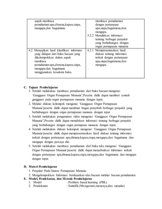aspek membaca
pemahaman:apa,dimana,kapan,siapa,
mengapa,dan bagaimana.
membaca pemahaman
dengan pertanyaan
apa,siapa,bagaimana,dan
mengapa.
3.2.2 Menuliskan informasi
tentang berbagai penyakit
yang berhubungan dengan
organ pernapasan manusia
4.2 Menyajikan hasil klasifikasi informasi
yang didapat dari buku bacaan yang
dikelompokkan dalam aspek
membaca
pemahaman:apa,dimana,kapan,siapa,
mengapa,dan bagaimana
menggunakan kosakata baku.
4.2.1 Mempresentasikan hasil
diskusi tentang informasi
terkait dengan pertanyaan
apa,siapa,bagaimana,dan
mengapa.
.
C. Tujuan Pembelajaran
1. Setelah melakukan membaca pemahaman dari buku bacaan mengenai
‘Gangguan Organ Pernapasan Manusia”,Peserta didik dapat memberi contoh
gangguan pada organ pernapasan manusia dengan tepat.
2. Melalui diskusi kelompok mengenai ‘Gangguan Organ Pernapasan
Manusia’peserta didik dapat membuat bagan penyebab berbagai penyakit yang
berhubungan dengan organ pernapasan manusia dengan tepat
3. Setelah melakukan pengamatan video mengenai ‘Gangguan Organ Pernapasan
Manusia”,Peserta didik dapat menuliskan informasi tentang berbagai penyakit
yang berhubungan dengan organ pernapsan manusia dengan tepat.
4. Setelah melakukan diskusi kelompok mengenai ‘Gangguan Organ Pernapasan
Manusia’peserta didik dapat mempresentasikan hasil diskusi tentang informasi
terkait dengan pertanyaan apa,dimana,kapan,siapa,mengapa,dan bagaimana dan
mengapa dengan percaya diri.
5. Setelah melakukan membaca pemahaman dari buku teks mengenai ‘Gangguan
Organ Pernapasan Manusia’peserta didik dapat menyebutkan informasi terkait
dengan pertanyaan apa,dimana,kapan,siapa,mengapa,dan bagaimana dan mengapa
dengan tepat.
D. Materi Pembelajaran
1. Penyakit Pada Sistem Pernapasan Manusia
2. Mengelompokkan Informasi berdasarkan teks bacaan melalui bacaan pemahaman.
E. Model, Pendekatan, dan Metode Pembelajaran
1. Model : Problem based learning (PBL)
2. Pendekatan : Saintifik.(Mengamati,menanya,dan menalar)
 