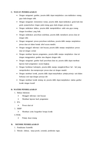 C. TUJUAN PEMBELAJARAN 
 Dengan mengamati gambar, peserta didik dapat menjelaskan cara melakukan renang 
gaya dada dengan teliti. 
 Dengan mengamati demonstrasi teman, peserta didik dapat melakukan gerak kaki dan 
gerak ayunan/tarikan lengan pada renang gaya dada dengan percaya diri. 
 Dengan melakukan latihan, peserta didik mempraktikkan salah satu gaya renang 
dengan koordinasi yang baik. 
 Dengan melakukan percobaan sederhana, peserta didik memahami proses daur air 
dengan teliti. 
 Dengan mengamati proses percobaan sederhana, peserta didik mampu menjelaskan 
proses daur air dalam bentuk tabel secara mandiri. 
 Dengan menggali informasi dari bacaan, peserta didik mampu menjelaskan proses 
daur air dengan cermat 
 Dengan membuat laporan pengamatan, peserta didik mampu menjelaskan daur air 
dengan menggunakan gambar atau diagram dengan teliti. 
 Dengan mengamati gambar hasil percobaan daur air, peserta didik dapat membuat 
laporan hasil pengamatan secara lengkap. 
 Dengan berdiskusi kelompok, peserta didik mampu mengidentifikasi hal – hal yang 
memperlambat dan mempercepat proses daur air dengan mandiri 
 Dengan membuat komik, peserta didik dapat menyebutkan prinsip-prinsip seni dalam 
berkarya seni rupa dengan percaya diri 
 Dengan membuat komik tentang air, peserta didik dapat menjelaskan makna gambar 
komik dengan kreatif 
D. MATERI PEMBELAJARAN 
1. Bahasa Indonesia 
 Menggali informasi dari bacaan 
 Membuat laporan hasil pengamatan 
2. IPA 
 Proses daur air 
3. SBDP 
 Membuat cerita bergambar berupa komik 
4. PJOK 
 Prinsip dasar renang 
D. METODE PEMBELAJARAN 
1. Pendekatan Scientifik 
2. Metode : diskusi, tanya-jawab, ceramah, pemberian tugas. 
 