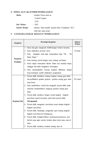 E. MEDIA, ALAT dan SUMBER PEMBELAJARAN 
Media : Gambar Proses daur air 
Contoh Cergam. 
LCD 
Alat / Bahan : LKS 
Sumber Belajar : Internet, buku tematik terpadu kelas 5 kurikulum 2013 
buku lain yang sesuai. 
F. LANGKAH-LANGKAH KEGIATAN PEMBELAJARAN 
Kegiatan 
Deskripsi Kegiatan 
Alokasi 
Waktu 
Kegiatan 
Pembuka 
1. Siswa dan guru mengawali KBM dengan berdoa bersama. 
2. Guru melakukan presensi siswa 
3. Guru mengajak anak-anak menyanyikan lagu “Tik – Tik 
Bunyi Hujan “ 
4. Guru bertanya jawab dengan siswa tentang asal hujan 
5. Siswa diajak mensyukuri nikmat Tuhan atas turunnya hujan, 
sehingga kita tidak mengalami kekeringan. 
6. Guru menyampaikan rencana kegiatan dilakukan dengan 
kerja kelompok sambil melakukan pengamatan. 
10 menit 
Kegiatan Inti 
1. Peserta didik berdiskusi tentang kegiatan renang gaya dada 
dan perlihatkan gambar gerakan - gerakan renang gaya dada 
yang benar. 
2. Guru memberikan contoh dan mengajak peserta didik untuk 
mencoba mempraktikkan langsung gerakan renang gaya 
dada 
3. Peserta didik membaca dengan cermat langkah - langkah 
percobaan seperti tercantum pada buku peserta didik. 
(Mengamati) 
4. Peserta didik mengamati percobaan sesuai dengan langkah – 
langkah percobaan. 
5. Peserta didik mendengar pengarahan guru tentang langkah-langkah 
percobaan itu berlangsung. 
6. Peserta didik mengidentifikasi pertanyaan-pertanyaan atau 
hal-hal yang ingin mereka ketahui diatas kartu tanya atau di 
buku. 
7. Peserta didik membaca kembali tentang daur air 
255 menit 
 