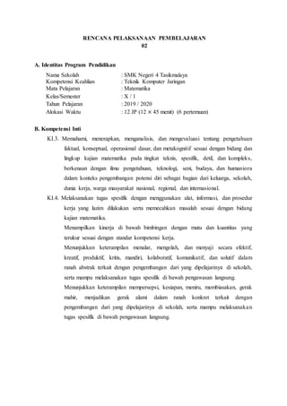 RENCANA PELAKSANAAN PEMBELAJARAN
02
A. Identitas Program Pendidikan
Nama Sekolah : SMK Negeri 4 Tasikmalaya
Kompetensi Keahlian : Teknik Komputer Jaringan
Mata Pelajaran : Matematika
Kelas/Semester : X / 1
Tahun Pelajaran : 2019 / 2020
Alokasi Waktu : 12 JP (12 × 45 menit) (6 pertemuan)
B. Kompetensi Inti
KI.3. Memahami, menerapkan, menganalisis, dan mengevaluasi tentang pengetahuan
faktual, konseptual, operasional dasar, dan metakognitif sesuai dengan bidang dan
lingkup kajian matematika pada tingkat teknis, spesifik, detil, dan kompleks,
berkenaan dengan ilmu pengetahuan, teknologi, seni, budaya, dan humaniora
dalam konteks pengembangan potensi diri sebagai bagian dari keluarga, sekolah,
dunia kerja, warga masyarakat nasional, regional, dan internasional.
KI.4. Melaksanakan tugas spesifik dengan menggunakan alat, informasi, dan prosedur
kerja yang lazim dilakukan serta memecahkan masalah sesuai dengan bidang
kajian matematika.
Menampilkan kinerja di bawah bimbingan dengan mutu dan kuantitas yang
terukur sesuai dengan standar kompetensi kerja.
Menunjukkan keterampilan menalar, mengolah, dan menyaji secara efektif,
kreatif, produktif, kritis, mandiri, kolaboratif, komunikatif, dan solutif dalam
ranah abstrak terkait dengan pengembangan dari yang dipelajarinya di sekolah,
serta mampu melaksanakan tugas spesifik di bawah pengawasan langsung.
Menunjukkan keterampilan mempersepsi, kesiapan, meniru, membiasakan, gerak
mahir, menjadikan gerak alami dalam ranah konkret terkait dengan
pengembangan dari yang dipelajarinya di sekolah, serta mampu melaksanakan
tugas spesifik di bawah pengawasan langsung.
 