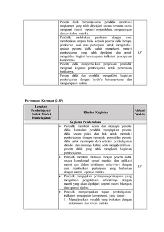 Pertemuan Keempat (2 JP)
Peserta didik bersama-sama pendidik membuat
rangkuman yang telah dipelajari secara bersama-sama
mengenai materi operasi penjumlahan, pengurangan
dan perkalian matriks.
15’
Pendidik melakukan penilaian dengan cara
memberikan umpan balik kepada peserta didik berupa
pemberian soal atau pertanyaan untuk mengetahui
apakah peserta didik sudah memahami materi
pembelajaran yang telah dipelajari dan untuk
mengetahui tingkat ketercapaian indikator pencapaian
kompetensi.
Peserta didik menperhatikan penjelasan pendidik
mengenai kegiatan pembelajaran untuk pertemuan
berikutnya.
Peserta didik dan pendidik mengakhiri kegiatan
pembelajaran dengan berdo’a bersama-sama dan
mengucapkan salam.
Langkah
Pembelajaran/
Sintak Model
Pembelajaran
Rincian Kegiatan
Alokasi
Waktu
Kegiatan Pendahuluan
 Pendidik memberi salam dan menyapa peserta
didik, kemudian pendidik menyiapkan peserta
didik secara psikis dan fisik untuk memulai
pembelajaran dengan menunjuk perwakilan peserta
didik untuk memimpin do’a sebelum pembelajaran
dimulai dan menanya kabar, serta mengidentifikasi
peserta didik yang tidak mengikuti kegiatan
pembelajaran.
15’
 Pendidik memberi motivasi belajar peserta didik
secara kontekstual sesuai manfaat dan aplikasi
materi ajar dalam kehidupan sehari-hari dengan
cara memberikan pertanyaan yang berkaitan
dengan materi operasi matriks.
 Pendidik mengajukan pertanyaan-pertanyaan yang
mengaitkan pengetahuan sebelumnya dengan
materi yang akan dipelajari seperti materi bilangan
dan operasi aljabar.
 Pendidik menyampaikan tujuan pembelajaran/
indikator pencapaian kompetensi, yaitu dapat:
1. Menyelesaikan masalah yang berkaitan dengan
determinan dan invers matriks
 