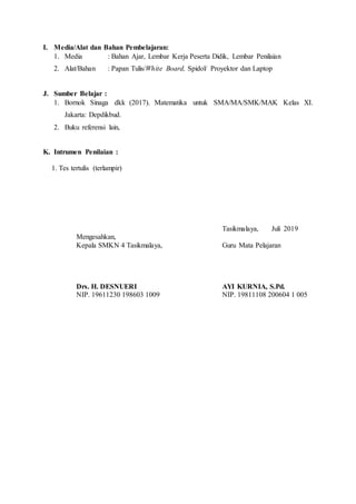 I. Media/Alat dan Bahan Pembelajaran:
1. Media : Bahan Ajar, Lembar Kerja Peserta Didik, Lembar Penilaian
2. Alat/Bahan : Papan Tulis/White Board, Spidol/ Proyektor dan Laptop
J. Sumber Belajar :
1. Bornok Sinaga dkk (2017). Matematika untuk SMA/MA/SMK/MAK Kelas XI.
Jakarta: Depdikbud.
2. Buku referensi lain,
K. Intrumen Penilaian :
1. Tes tertulis (terlampir)
Mengesahkan,
Kepala SMKN 4 Tasikmalaya,
Drs. H. DESNUERI
NIP. 19611230 198603 1009
Tasikmalaya, Juli 2019
Guru Mata Pelajaran
AYI KURNIA, S.Pd.
NIP. 19811108 200604 1 005
 