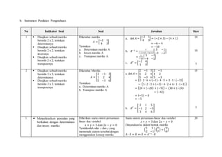 b. Instrumen Penilaian Pengetahuan
No Indikator Soal Soal Jawaban Skor
1  Disajikan sebuah matriks
berordo 2 x 2, tentukan
determinanya
 Disajikan sebuah matriks
berordo 2 x 2, tentukan
inversnya
 Disajikan sebuah matriks
berordo 2 x 2, tentukan
transposenya
Diketahui matriks
𝐴 = [
−2 1
4 3
]
Tentukan:
a. Determinan matriks A
b. Invers matriks A
c. Transpose matriks A
a. det 𝐴 = |
−2 1
4 3
| = (−2 × 3) − (4 × 1)
= −6 − 4
= −10
b. 𝐴−1 =
1
(−2×3)−(4×1)
[
3 −1
−4 −2
]
=
1
−10
[
3 −1
−4 −2
]
c. 𝐴 𝑇 = [
−2 4
1 3
]
10
10
5
2  Disajikan sebuah matriks
berordo 3 x 3, tentukan
determinanya
 Disajikan sebuah matriks
berordo 3 x 3, tentukan
transposenya
Diketahui Matriks
𝐴 = [
2 −1 3
1 2 4
5 −3 6
]
Tentukan:
a. Determinan matriks A
b. Transpose matriks A
a. det 𝐴 = |
2 −1 3
1 2 4
5 −3 6
|
2 −1
1 2
5 −3
= (2 ∙ 2 ∙ 6 + (−1) ∙ 4 ∙ 5 + 3 ∙ 1 ∙ (−3))
− (5 ∙ 2 ∙ 3 + (−3) ∙ 4 ∙ 2 + 6 ∙ 1 ∙ (−1))
= (24 + (−20) + (−9)) − (30 + (−24)
+ (−6))
= (−5) − 0
= −5
b. 𝐴 𝑇 = [
2 1 5
−1 2 −3
3 4 6
]
15
5
3.  Menyelesaikan pesoalan yang
berkaitan dengan determninan
dan invers matriks
Diberikan suatu sistem persamaan
linear dua variabel.
𝑥 + 𝑦 = 3 𝑑𝑎𝑛 2𝑥 − 𝑦 = 0
Tentukanlah nilai x dan y yang
memenuhi sistem tersebut dengan
menggunakan konsep matriks.
Suatu sistem persamaan linear dua variabel
𝑥 + 𝑦 = 3 𝑑𝑎𝑛 2𝑥 − 𝑦 = 0
Dinyatakan ke dalam bentuk matriks
(
1 1
2 −1
) (
𝑥
𝑦) = (
3
0
)
𝐴 ∙ 𝑋 = 𝐵 ↔ 𝑋 = 𝐴−1 ∙ 𝐵
20
 
