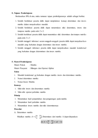 E. Tujuan Pembelajaran
Berdasarkan IPK di atas, maka rumusan tujuan pembelajarannya adalah sebagai berikut.
1. Setelah berdiskusi peserta didik dapat menjelaskan konsep determinan dan invers
matriks dalam menyelesaikan masalah.
2. Setelah berdiskusi peserta didik dapat menentukan nilai determinan, invers dan
tranpose matriks pada ordo 2 x 2.
3. Setelah berdiskusi peserta didik dapat menentukan nilai determinan dan tranpos matriks
pada ordo 3 x 3
4. Setelah menggali informasi secara sungguh-sungguh peserta didik dapat menyelesaikan
masalah yang berkaitan dengan determinan dan invers matriks.
5. Setelah menggali informasi peserta didik dapat menyelesaikan masalah kontekstual
yang berkaitan dengan determninan dan invers matriks.
F. Materi Pembelajaran
Materi Pokok : Matriks
Materi Prasyarat : Bilangan dan Operasi Aljabar
Fakta
1. Masalah kontekstual yg berkaitan dengan matriks invers dan determinan matriks.
2. Notasi determinan matriks
3. Notasi Invers Matriks
Konsep
1. Sifat-sifat invers dan determinan matriks
2. Sifat-sifat operasi perkalian matriks
Prinsip
1. Menentukan hasil penjumlahan dan pengurangan pada matriks
2. Menentukan hasil perkalian matriks
3. Menentukan invers matriks dan nilai determinannya
Prosedur
A. Determinan matriks
Misalkan matriks 𝐴 = (
𝑎 𝑏
𝑐 𝑑
), Determinan dari matriks A dapat dinyatakan:
det 𝐴 = |
𝑎 𝑏
𝑐 𝑑
| = 𝑎𝑑 − 𝑏𝑐
 