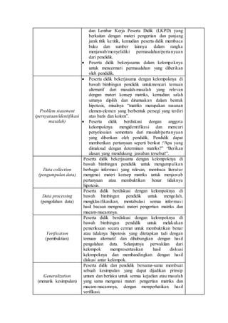dan Lembar Kerja Peserta Didik (LKPD) yang
berkaitan dengan materi pengertian dan panjang
jarak titik ke titik, kemudian peserta didik membaca
buku dan sumber lainnya dalam rangka
menjawab/menyelidiki permasalahan/pertanyaan
dari pendidik.
 Peserta didik bekerjasama dalam kelompoknya
untuk mencermati permasalahan yang diberikan
oleh pendidik.
Problem statement
(pernyataan/identifikasi
masalah)
 Peserta didik bekerjasama dengan kelompoknya di
bawah bimbingan pendidik untukmencari temuan
alternatif dari masalah-masalah yang relevan
dengan materi konsep matriks, kemudian salah
satunya dipilih dan dirumuskan dalam bentuk
hipotesis, misalnya “matriks merupakan susunan
elemen-elemen yang berbentuk persegi yang terdiri
atas baris dan kolom”.
 Peserta didik berdiskusi dengan anggota
kelompoknya mengidentifikasi dan mencari
penyelesaian sementara dari masalah/pertanyaan
yang diberikan oleh pendidik. Pendidik dapat
memberikan pertanyaan seperti berikut :“Apa yang
dimaksud dengan determinan matriks?” “Berikan
alasan yang mendukung jawaban tersebut!”.
Data collection
(pengumpulan data)
Peserta didik bekerjasama dengan kelompoknya di
bawah bimbingan pendidik untuk mengumpulkan
berbagai informasi yang relevan, membaca literatur
mengenai materi konsep matriks untuk menjawab
pertanyaan atau membuktikan benar tidaknya
hipotesis.
Data processing
(pengolahan data)
Peserta didik berdiskusi dengan kelompoknya di
bawah bimbingan pendidik untuk mengolah,
mengklasifikasikan, mentabulasi semua informasi
hasil bacaan mengenai materi pengertian matriks dan
macam-macamnya.
Verification
(pembuktian)
Peserta didik berdiskusi dengan kelompoknya di
bawah bimbingan pendidik untuk melakukan
pemeriksaan secara cermat untuk membuktikan benar
atau tidaknya hipotesis yang ditetapkan tadi dengan
temuan alternatif dan dihubungkan dengan hasil
pengolahan data. Selanjutnya perwakilan dari
kelompok mempresentasikan hasil diskusi
kelompoknya dan membandingkan dengan hasil
diskusi antar kelompok.
Generalization
(menarik kesimpulan)
Peserta didik dan pendidik bersama-sama membuat
sebuah kesimpulan yang dapat dijadikan prinsip
umum dan berlaku untuk semua kejadian atau masalah
yang sama mengenai materi pengertian matriks dan
macam-macamnya, dengan memperhatikan hasil
verifikasi.
 