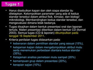 • Harus disebutkan kapan dan oleh siapa standar itu
ditetapkan. Kelompokkan parameter yang ada di kedua
standar tersebut dalam atribut fisik, kimiawi, dan biologi/
mikrobiologi. Membandingkan kedua standar tersebut, dan
mengevaluasi dimana letak bedanya.
• Tugas disajikan dalam bentuk presentasi oral dan laporan
tertulis. Materi presentasi diberikan dalam bentuk CD (format
2003). Semua tugas (CD & laporan) dikumpulkan pada
tanggal 16 September 2011.
• Kriteria penilaian tugas didasarkan pada:
 kebenaran dalam pemilihan standar yang sesuai (15%),
 ketajaman kajian dalam mengelompokkan atribut mutu
serta menemukan perbedaan diantara kedua standar
(35%),
 Ketajaman analisa pemetaan mutu sampel (20%)
 kemampuan grup dalam presentasi (20%),
 kerapian sajian (10%).
Tugas 1Tugas 1
 