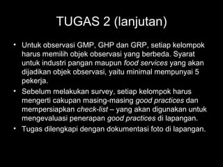 TUGAS 2 (lanjutan)
• Untuk observasi GMP, GHP dan GRP, setiap kelompok
harus memilih objek observasi yang berbeda. Syarat
untuk industri pangan maupun food services yang akan
dijadikan objek observasi, yaitu minimal mempunyai 5
pekerja.
• Sebelum melakukan survey, setiap kelompok harus
mengerti cakupan masing-masing good practices dan
mempersiapkan check-list – yang akan digunakan untuk
mengevaluasi penerapan good practices di lapangan.
• Tugas dilengkapi dengan dokumentasi foto di lapangan.
 