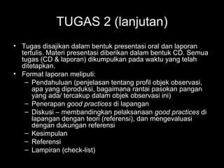 TUGAS 2 (lanjutan)
• Tugas disajikan dalam bentuk presentasi oral dan laporan
tertulis. Materi presentasi diberikan dalam bentuk CD. Semua
tugas (CD & laporan) dikumpulkan pada waktu yang telah
ditetapkan.
• Format laporan meliputi:
– Pendahuluan (penjelasan tentang profil objek observasi,
apa yang diproduksi, bagaimana rantai pasokan pangan
yang ada/ tercakup dalam objek observasi ini)
– Penerapan good practices di lapangan
– Diskusi – membandingkan pelaksanaan good practices di
lapangan dengan teori (referensi), dan mengevaluasi
dengan dukungan referensi
– Kesimpulan
– Referensi
– Lampiran (check-list)
 