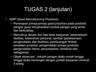 TUGAS 2 (lanjutan)
• GMP (Good Manufacturing Practices)
– Penerapan prinsip-prinsip good practices pada produksi
pangan guna menghasilkan produk pangan yang aman
dan berkualitas.
– Mencakup desain dan tata letak bangunan, ketersediaan
fasilitas, kebersihan personal, sanitasi (pelaksanaan,
pengendalian dan fasilitas), pembuangan limbah,
peralatan produksi, pengendalian proses produksi,
pengendalian hama, penyimpanan, distribusi dan
sebagainya.
– Objek observasi : industri pangan skala rumah tangga
hingga skala menengah dengan jumlah karyawan minimal
5 orang.
 