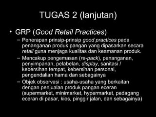 TUGAS 2 (lanjutan)
• GRP (Good Retail Practices)
– Penerapan prinsip-prinsip good practices pada
penanganan produk pangan yang dipasarkan secara
retail guna menjaga kualitas dan keamanan produk.
– Mencakup pengemasan (re-pack), penanganan,
penyimpanan, pelabelan, display, sanitasi /
kebersihan tempat, kebersihan personal,
pengendalian hama dan sebagainya
– Objek observasi : usaha-usaha yang berkaitan
dengan penjualan produk pangan eceran
(supermarket, minimarket, hypermarket, pedagang
eceran di pasar, kios, pinggir jalan, dan sebagainya)
 