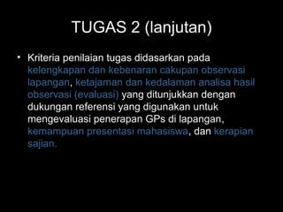 TUGAS 2 (lanjutan)
• Kriteria penilaian tugas didasarkan pada
kelengkapan dan kebenaran cakupan observasi
lapangan, ketajaman dan kedalaman analisa hasil
observasi (evaluasi) yang ditunjukkan dengan
dukungan referensi yang digunakan untuk
mengevaluasi penerapan GPs di lapangan,
kemampuan presentasi mahasiswa, dan kerapian
sajian.
 