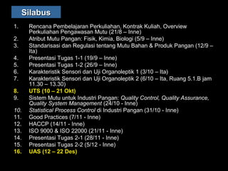 SilabusSilabus
1. Rencana Pembelajaran Perkuliahan, Kontrak Kuliah, Overview
Perkuliahan Pengawasan Mutu (21/8 – Inne)
2. Atribut Mutu Pangan: Fisik, Kimia, Biologi (5/9 – Inne)
3. Standarisasi dan Regulasi tentang Mutu Bahan & Produk Pangan (12/9 –
Ita)
4. Presentasi Tugas 1-1 (19/9 – Inne)
5. Presentasi Tugas 1-2 (26/9 – Inne)
6. Karakteristik Sensori dan Uji Organoleptik 1 (3/10 – Ita)
7. Karakteristik Sensori dan Uji Organoleptik 2 (6/10 – Ita, Ruang 5.1.B jam
11.30 – 13.30)
8. UTS (10 – 21 Okt)
9. Sistem Mutu untuk Industri Pangan: Quality Control, Quality Assurance,
Quality System Management (24/10 - Inne)
10. Statistical Process Control di Industri Pangan (31/10 - Inne)
11. Good Practices (7/11 - Inne)
12. HACCP (14/11 - Inne)
13. ISO 9000 & ISO 22000 (21/11 - Inne)
14. Presentasi Tugas 2-1 (28/11 - Inne)
15. Presentasi Tugas 2-2 (5/12 - Inne)
16. UAS (12 – 22 Des)
 