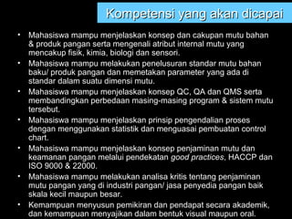 Kompetensi yang akan dicapaiKompetensi yang akan dicapai
• Mahasiswa mampu menjelaskan konsep dan cakupan mutu bahan
& produk pangan serta mengenali atribut internal mutu yang
mencakup fisik, kimia, biologi dan sensori.
• Mahasiswa mampu melakukan penelusuran standar mutu bahan
baku/ produk pangan dan memetakan parameter yang ada di
standar dalam suatu dimensi mutu.
• Mahasiswa mampu menjelaskan konsep QC, QA dan QMS serta
membandingkan perbedaan masing-masing program & sistem mutu
tersebut.
• Mahasiswa mampu menjelaskan prinsip pengendalian proses
dengan menggunakan statistik dan menguasai pembuatan control
chart.
• Mahasiswa mampu menjelaskan konsep penjaminan mutu dan
keamanan pangan melalui pendekatan good practices, HACCP dan
ISO 9000 & 22000.
• Mahasiswa mampu melakukan analisa kritis tentang penjaminan
mutu pangan yang di industri pangan/ jasa penyedia pangan baik
skala kecil maupun besar.
• Kemampuan menyusun pemikiran dan pendapat secara akademik,
dan kemampuan menyajikan dalam bentuk visual maupun oral.
 