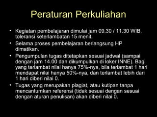 Peraturan Perkuliahan
• Kegiatan pembelajaran dimulai jam 09.30 / 11.30 WIB,
toleransi keterlambatan 15 menit.
• Selama proses pembelajaran berlangsung HP
dimatikan.
• Pengumpulan tugas ditetapkan sesuai jadwal (sampai
dengan jam 14.00 dan dikumpulkan di loker INNE). Bagi
yang terlambat nilai hanya 75%-nya, bila terlambat 1 hari
mendapat nilai hanya 50%-nya, dan terlambat lebih dari
1 hari diberi nilai 0.
• Tugas yang merupakan plagiat, atau kutipan tanpa
mencantumkan referensi (tidak sesuai dengan sesuai
dengan aturan penulisan) akan diberi nilai 0.
 
