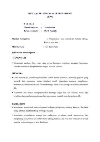 RENCANA PELAKSANAAN PEMBELAJARAN
(RPP)

Sekolah

:

Mata Pelajaran

:

Matematika

Kelas / Semester

:

IX / 1 (Ganjil)

Standar Kompetensi

: Menentukan luas selimut dan volume tabung,
kerucut, dan bola

Materi pokok

: luas dan volume

Pendekatan Pembelajaran :
MENGAMATI
 Mengamati gambar, foto, video atau secara langsung peristiwa, kejadian, fenomena,
konteks atau situasi yang berkaitan dengan luas dan volume.
MENANYA
 Guru memotivasi, mendorong kreatifitas dalam bentuk bertanya, memberi gagasan yang
menarik dan menantang untuk didalami misal: bagaimana manusia menghitung,
menemukan, menaksir luas dan volume berbagai benda di sekeliling kita melalui percobaan
dsb
 Membahas dan diskusi mempertanyakan berbagai aspek luas dan volume, misal: apa
kelebihan dan manfaat pengetahuan dan penggunaan masalah luas dan volume dsb.

EKSPLORASI
 Membahas, membentuk atau menyusun berbagai jaring-jaring tabung, kerucut, dan bola
(yang tertutup atau tanpa tutup beberapa bagian)
 Membahas, menjelaskan strategi dan melakukan percobaan untuk menemukan dan
menghitung luas permukaan serta volume tabung, kerucut, dan bola atau berdasarkan konep
luas dan volume bangun prisma dan limas.

 