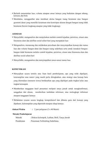  Berlatih menentukan luas, volume ataupun unsur lainnya yang berkaitan dengan tabung,
kerucut, dan bola
 Membahas, menggambar atau membuat sketsa bangun ruang beraturan atau bangun
geometri dasar yang memiliki kesamaan atau kemiripan ukuran dengan bangun ruang tidak
beraturan (bersisi lengkung ataupun yang tidak lengkung).

ASOSIASI
 Menyelidiki, menganalisis dan menjelaskan melalui contoh kejadian, peristiwa, situasi atau
fenomena alam dan aktifitas sosial sehari-hari yang merupakan luas
 Menganalisis, merancang dan melakukan percobaan dan menyimpulkan konsep dan rumus
luas dan volume bangun datar dan bangun ruang sederhana serta untuk menaksir bangunbangun tidak beraturan melalui contoh kejadian, peristiwa, situasi atau fenomena alam dan
aktifitas sosial sehari-hari
 Menyelidiki, menganalisis dan menyimpulkan unsur-unsur rumus luas

KOMUNIKASI
 Menyajikan secara tertulis atau lisan hasil pembelajaran, apa yang telah dipelajari,
keterampilan atau materi yang masih perlu ditingkatkan, atau strategi atau konsep baru
yang ditemukan (menurut siswa) berdasarkan apa yang dipelajari pada tingkat kelas atau
tingkat kelompok
 Memberikan tanggapan hasil presentasi meliputi tanya jawab untuk mengkonfirmasi,
sanggahan dan alasan,

memberikan tambahan informasi, atau melengkapi informasi

ataupun tanggapan lainnya
 Melakukan resume secara lengkap, komprehensif dan dibantu guru dari konsep yang
dipahami, keterampilan yang diperoleh maupun sikap lainnya.
Alokasi Waktu

: 2 jam pelajaran (2 x 40 Menit)

Metode Pembelajaran
Metode

: Diskusi kelompok, Latihan, Drill, Tanya Jawab

Pendekatan

: Penemuan Terbimbing Sederhana.

 