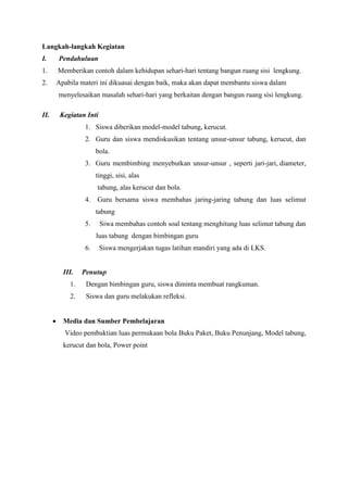 Langkah-langkah Kegiatan
I.

Pendahuluan

1.

Memberikan contoh dalam kehidupan sehari-hari tentang bangun ruang sisi lengkung.

2.

Apabila materi ini dikuasai dengan baik, maka akan dapat membantu siswa dalam
menyelesaikan masalah sehari-hari yang berkaitan dengan bangun ruang sisi lengkung.

II.

Kegiatan Inti
1. Siswa diberikan model-model tabung, kerucut.
2. Guru dan siswa mendiskusikan tentang unsur-unsur tabung, kerucut, dan
bola.
3. Guru membimbing menyebutkan unsur-unsur , seperti jari-jari, diameter,
tinggi, sisi, alas
tabung, alas kerucut dan bola.
4.

Guru bersama siswa membahas jaring-jaring tabung dan luas selimut
tabung

5.

Siwa membahas contoh soal tentang menghitung luas selimut tabung dan
luas tabung dengan bimbingan guru

6.

III.

Siswa mengerjakan tugas latihan mandiri yang ada di LKS.

Penutup

1.
2.


Dengan bimbingan guru, siswa diminta membuat rangkuman.
Siswa dan guru melakukan refleksi.

Media dan Sumber Pembelajaran
Video pembuktian luas permukaan bola Buku Paket, Buku Penunjang, Model tabung,
kerucut dan bola, Power point

 