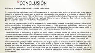 *
Al finalizar la presente exposición podemos concluir que:
El contexto histórico de Chile en los años 90 representa en si, cambios sociales profundos, la finalización de los años de
dictadura, la apertura de nuestro país a convenios internacionales que apuntan a la protección y validación de los
derechos humanos y en el año 1990 a la Convención Internacional de los Derechos del Niño, generan cambios radicales
que apuntan a la modernización de las leyes y políticas chilenas en cuanto a lo penal. Esto motiva a nuestro país a
generar un cambio radical llamado “Reforma Procesal Penal”.
Esta Reforma, genera cambios drásticos en la estructura ya establecida, pasa de un carácter inquisitivo, donde el juez
tenía una multiplicidad de funciones, a uno de carácter acusatorio, donde se separan las funciones y se integran otros
actores y estructuras organizacionales que dan forma al nuevo sistema. Esta estructura, tiene un alto impacto social, ya
que se crea el Ministerio Público, el Juez de garantía y los Tribunales de Juicio Oral en lo Penal.
Cuando analizamos la efectividad y el impacto del nuevo sistema, podemos señalar que uno de los cambios que se
produjeron se centra en creación de la Ley de Responsabilidad Penal Adolescente, la que busca un trato diferenciado en
las penas (privativas de libertad) a los adolescentes entre los 14 a 18 años, como así también, medidas alternativas en el
caso de sanciones (no privativas de libertad) y derivación a programas de intervención para jóvenes infractores de ley.
Esta modernización produjo cambios estructurales y fue de gran impacto al evaluar los números e informes, en cuanto
a plazos, causas y tratos diferenciados, se han vistos avances y rapidez en los procesos, aun así, creemos que hay
aspectos que deben ser analizados y feflexionados por todos los actores de nuestra sociedad, cuando hablamos de la
responsabilidad adolescente, no sólo se requiere una ley que protega sus intereses, sino que también, porqué no
señalarlo, una mayor inversión en la protección a la infancia y prevención e intervención de conductas delictivas a
temprana edad.
 