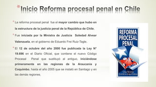 *
*La reforma procesal penal fue el mayor cambio que hubo en
la estructura de la justicia penal de la República de Chile.
*Fue iniciada por la Ministra de Justicia Soledad Alvear
Valenzuela, en el gobierno de Eduardo Frei Ruiz-Tagle.
*El 12 de octubre del año 2000 fue publicada la Ley N°
19.696 en el Diario Oficial, que contiene el nuevo Código
Procesal Penal que sustituyó al antiguo, iniciándose
primeramente en las regiones de la Araucanía y
Coquimbo, hasta el año 2005 que se instaló en Santiago y en
las demás regiones.
 