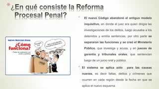 *
* El nuevo Código abandonó el antiguo modelo
inquisitivo, en donde el juez era quien dirigía las
investigaciones de los delitos, luego acusaba a los
detenidos y emitía sentencias, por otro parte se
separaron las funciones y se creó el Ministerio
Público, que investiga y acusa, y en jueces de
garantía y tribunales orales, que sentencian
luego de un juicio oral y público.
* El sistema se aplica sólo para las causas
nuevas, es decir faltas, delitos y crímenes que
ocurren en cada región desde la fecha en que se
aplica el nuevo esquema.
 