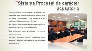 *
* El nuevo sistema es de carácter acusatorio, es
cuando el juez en una audiencia oral escucha a
un fiscal investigador que acusa, y a un
defensor del acusado, antes de fallar.
* Se separan las funciones de investigar, procesar
formalizar - acusar y dictar sentencia.
* Los juicios son orales y públicos y no escritos
como eran antes.
* Se crea: Ministerio Publico, Defensoría Penal
Pública, Tribunales de garantía y los tribunales
de juicio oral.
 