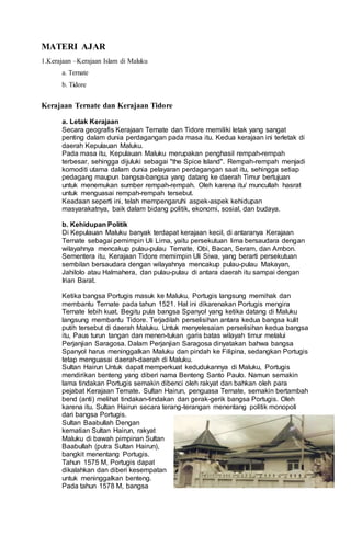 MATERI AJAR
1.Kerajaan –Kerajaan Islam di Maluku
a. Ternate
b. Tidore
Kerajaan Ternate dan Kerajaan Tidore
a. Letak Kerajaan
Secara geografis Kerajaan Ternate dan Tidore memiliki letak yang sangat
penting dalam dunia perdagangan pada masa itu. Kedua kerajaan ini terletak di
daerah Kepulauan Maluku.
Pada masa itu, Kepulauan Maluku merupakan penghasil rempah-rempah
terbesar, sehingga dijuluki sebagai "the Spice Island". Rempah-rempah menjadi
komoditi utama dalam dunia pelayaran perdagangan saat itu, sehingga setiap
pedagang maupun bangsa-bangsa yang datang ke daerah Timur bertujuan
untuk menemukan sumber rempah-rempah. Oleh karena itu/ muncullah hasrat
untuk menguasai rempah-rempah tersebut.
Keadaan seperti ini, telah mempengaruhi aspek-aspek kehidupan
masyarakatnya, baik dalam bidang politik, ekonomi, sosial, dan budaya.
b. Kehidupan Politik
Di Kepulauan Maluku banyak terdapat kerajaan kecil, di antaranya Kerajaan
Ternate sebagai pemimpin Uli Lima, yaitu persekutuan lima bersaudara dengan
wilayahnya mencakup pulau-pulau Ternate, Obi, Bacan, Seram, dan Ambon.
Sementera itu, Kerajaan Tidore memimpin Uli Siwa, yang berarti persekutuan
sembilan bersaudara dengan wilayahnya mencakup pulau-pulau Makayan,
Jahilolo atau Halmahera, dan pulau-pulau di antara daerah itu sampai dengan
Irian Barat.
Ketika bangsa Portugis masuk ke Maluku, Portugis langsung memihak dan
membantu Ternate pada tahun 1521. Hal ini dikarenakan Portugis mengira
Ternate lebih kuat. Begitu pula bangsa Spanyol yang ketika datang di Maluku
langsung membantu Tidore. Terjadilah perselisihan antara kedua bangsa kulit
putih tersebut di daerah Maluku. Untuk menyelesaian perselisihan kedua bangsa
itu, Paus turun tangan dan menen-tukan garis batas wilayah timur melalui
Perjanjian Saragosa. Dalam Perjanjian Saragosa dinyatakan bahwa bangsa
Spanyol harus meninggalkan Maluku dan pindah ke Filipina, sedangkan Portugis
tetap menguasai daerah-daerah di Maluku.
Sultan Hairun Untuk dapat memperkuat kedudukannya di Maluku, Portugis
mendirikan benteng yang diberi nama Benteng Santo Paulo. Namun semakin
lama tindakan Portugis semakin dibenci oleh rakyat dan bahkan oleh para
pejabat Kerajaan Temate. Sultan Hairun, penguasa Ternate, semakin bertambah
bend (anti) melihat tindakan-tindakan dan gerak-gerik bangsa Portugis. Oleh
karena itu. Sultan Hairun secara terang-terangan menentang politik monopoli
dari bangsa Portugis.
Sultan Baabullah Dengan
kematian Sultan Hairun, rakyat
Maluku di bawah pimpinan Sultan
Baabullah (putra Sultan Hairun),
bangkit menentang Portugis.
Tahun 1575 M, Portugis dapat
dikalahkan dan diberi kesempatan
untuk meninggalkan benteng.
Pada tahun 1578 M, bangsa
 