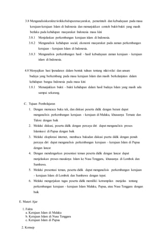 3.8 Menganalisiskarakteristikkehidupanmasyarakat, pemerintah dan kebudayaan pada masa
kerajaan-kerajaan Islam di Indonesia dan menunjukkan contoh bukti-bukti yang masih
berlaku pada kehidupan masyarakat Indonesia masa kini
3.8.1 Menjelaskan perkembangan kerajaan islam di Indonesia.
3.8.2 Menganalisis kehidupan social, ekonomi masyarakat pada zaman perkembangan
kerajaan – kerajaan Islam di Indonesia.
3.8.3 Menganalisis perkembangan hasil – hasil kebudayaan zaman kerajaan – kerajaan
islam di Indonesia.
4.8 Menyajikan hasi lpenalaran dalam bentuk tulisan tentang nilai-nilai dan unsure
budaya yang berkembang pada masa kerajaan Islam dan masih berkelanjutan dalam
kehidupan bangsa Indonesia pada masa kini
1.8.1 Menunjukkan bukti – bukti kehidupan dalam hasil budaya Islam yang masih ada
sampai sekarang.
C. Tujuan Pembelajaran
1. Dengan memcaca buku tek, dan diskusi peserta didik dengan berani dapat
menganalisis perkembangan kerajaan - kerajaan di Maluku, khususnya Ternate dan
Tidore dengan baik
2. Melalui diskusi, peserta didik dengan percaya diri dapat menganalisis proses
Islamisasi di Papua dengan baik
3. Melalui eksplorasi internet, membaca bukudan diskusi pserta didik dengan penuh
percaya diri dapat menganalisis perkembangan kerajaan – kerajaan Islam di Papua
dengan lancar
4. Dengan mendengarkan presentasi teman peserta didik dengan lancar dapat
menjelaskan proses masuknya Islam ke Nusa Tenggara, khususnya di Lombok dan
Sumbawa.
5. Melalui presentasi teman, peserta didik dapat menganalisis perkembangan kerajaan
– kerajaan Islam di Lombok dan Sumbawa dengan tepat.
6. Melalui mengerjakan tugas peserta didik memiliki ketrampilan menjelas tentang
perkembangan kerajaan – kerajaan Islam Maluku, Papua, atau Nusa Tenggara dengan
baik
E. Materi Ajar
1. Fakta
a. Kerajaan Islam di Maluku
b. Kerajaan Islam di Nusa Tenggara
c. Kerajaan Islam di Papua
2. Konsep
 