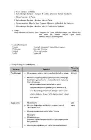 a. Proses Islamisasi di Maluku
b. Perkembangan kerajaan - kerajaan di Maluku, khususnya Ternate dan Tidore.
c. Proses Islamisasi di Papua.
d. Perkembangan kerajaan – kerajaan Islam di Papua.
e. Proses masuknya Islam ke Nusa Tenggara, khususnya di Lombok dan Sumbawa.
f. Perkembangan kerajaan – kerajaan Islam di Lombok dan Sumbawa
3. Prinsip
Proses islamisasi di Maluku, Nusa Tenggara dan Papua dilakukan dengan cara ddamai oleh
para ulama dari Sumatra. Wilayah Papua daerah
islamisasi terjadi di daerah pantai.
F. MetodePembelajaran
Metode : Ceramah, tanyajawab, diskusi,danpenugasan
Pendekatan :Scientific Learning
Strategi : Discavery learning
Model : kooperatif
G.Langkah-langkah Pembelajaran :
Kegiatan Deskripsi
Alokasiw
aktu
Pendahuluan  Mengucapkan salam, , dan mengabsen kehadiran siswa,
 Memberikanapersepsiberupapertanyaanuntukmengingat
topikmateri yang laluyaitu ; menjelaskan teori masuknya
Islamdi Indonesia
Menyampaikan tujuan pembelajaran yaitu ;
Menyampaikan teknis pembelajaran pertemuan 1,
yaitu diskusidengan kelompok dan atau teman lainya
sekelas dilakukan dengan tertib dan membuat catatan
hasil diskusi.
15 menit
KegiatanInti MENGAMATI
 Membacabukutekssejarahkelas X kerajaan Islamdi
Ternate danTidore
 Menayangkangambar masjid Sultan Ternate
MENANYA
 Melakukantanya-
jawabtentanghasilpengamatanterhadaptayangangambar
masjid ternate
 Membagikelompokmenjadi 3kelompokuntukberdiskusi
100
menit
 