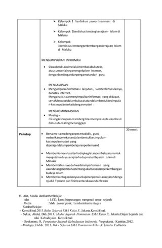 H. Alat, Media danSumberBelajar
Alat : LCD, kartu berpasangan mengenai unsur sejarah
Media : Slide power point, Lembarintrumentugas
SumberBelajar:
- Kemdikbud.2013.Buku Sejarah SMA Kelas X. Jakarta.Kemdikbud.
- Sykur, Abdul, Dkk.2013. Modul Sejarah Peminatan SMA Kelas X. Jakarta.Dirjen Sejarah dan
nilai Kebudayaan. Kemdikbud.
- Soekmono, R. Pengantar Sejarah Kebudayaan Indonesia. Yogyakarta. Kanisius.2012.
-Mustopo, Habib. 2013. Buku Sejarah SMA Peminatan Kelas X. Jakarta Yudhistira
 Kelompok 1 :berdiskusi proses Islamisasi di
Maluku
 Kelompok 2berdiskusitentangkerajaan- Islamdi
Maluku
 Kelompok
3berdiskusitentangperkembangankerajaan Islam
di Maluku
MENGUMPULKAN INFORMASI
 Siswaberdiskusimelaluimembacabukuteks,
atausumberlainnyamengekplore internet,
denganbimbingandanpengamatandari guru,
MENGASOSIASI
 Mengumpulkaninformasi lanjutan , sumbertertulislainya,
danatau internet,
Menganalisisdanmenyimpulkaninformasi yang didapat,
sertaMencatatdalambukucatatandalambentukkesimpula
n-kesimpulanterkaitdenganmateri :
MENGKOMUNIKASIKAN
 Masing –
masingkelompoksecarabergiliranmempresentasikanhasil
diskusidansalingmenanggapi
Penutup  Bersama-samadenganpesertadidik, guru
meberikanpenekanandalambentukkesimpulan-
kesimpulanmateri yang
dipelajaridalampembelajaranpertemuan1
 Memberikanevaluasiterhadapkegiatanpembelajaranuntuk
mengetahuidayaserapterhadapmateriSejarah Islamdi
Maluku
 Memberitahusiswabahwadalampertemuan yang
akandatangmembahastentangakulturasidanperkembangan
budaya Islam
 Memberikantugasmenyusunlaporanpenulisansejarahdenga
njudul Ternate danTidoreantarakawandanlawan
20 menit
 