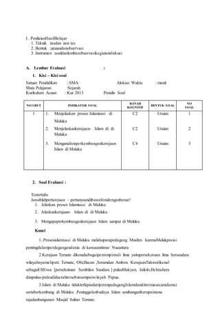 I. .PenilaianHasilBelajar
1. Teknik :tesdan non tes
2. Bentuk ;uraiandanobservasi
3. Instrumen :soaldanlembarobservasikegiatandiskusi
A. Lembar Evaluasi :
1. Kisi – Kisi soal
Satuan Pendidikan : SMA Alokasi Waktu : menit
Mata Pelajaran :Sejarah
Kurikulum Acuan : Kur 2013 Penulis Soal
NO URUT INDIKATOR SOAL
RANAH
KOGNITIF
BENTUK SOAL
NO
SOAL
1 1. Menjelaskan proses Islamisasi di
Maluku
2. Menjelaskankerajaan- Islam di di
Maluku
3. Menganalisisperkembangankerajaan
Islam di Maluku
C2
C2
C4
Uraian
Uraian
Uraian
1
2
3
2. Soal Evaluasi :
Testertulis
Jawablahpertanyaan – pertanyaandibawahinidenganbenar!
1. Jelaskan proses Islamisasi di Maluku
2. Jelaskankerajaan- Islam di di Maluku
3. Mengapaperkembangankerajaan Islam sampai di Maluku
Kunci
1..Prosesislamisasi di Maluku melaluiparapedagang Muslim karenaMalukposisi
pentingdalamperdagangandunia di kawasantimur Nusantara
2.Kerajaan Ternate dikenalsebagaipemimpimuli lima yaitupersekutuan lima bersaudara
wilayahnyameliputi Ternate, Obi,Bacan ,Seramdan Ambon. KerajaanTidoredikenal
sebagaiUliSiwa [persekutuan Sembilan Saudara ] pulauMakyan, Jailolo,Helmahera
danpulau-pulaudidaerahtersebutsampaiwilayah Papua.
3.Islam di Maluku tidakterlepasdariperanpedagangIslamdanditerimasecaradamai
sertaberkembang di Maluku .Peninggalanbudaya Islam senibangunberupaistana
rajadanbangunan Masjid Sultan Ternate.
 
