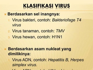 KLASIFIKASI VIRUS
 Berdasarkan sel inangnya:
1. Virus bakteri, contoh: Bakteriofage T4
virus
2. Virus tanaman, contoh: TMV
3. Virus hewan, contoh: H1N1
 Berdasarkan asam nukleat yang
dimilikinya:
1. Virus ADN, contoh: Hepatitis B, Herpes
simplex virus.
 