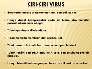 CIRI-CIRI VIRUS
 Berukuran antara 20 nanometer (nm) sampai 300 nm.
 Hanya dapat bereproduksi pada sel hidup atau bersifat
parasit intraselluler obligat.
 Tubuhnya dapat dikristalkan.
 Tidak memiliki membran dan organel sel.
 Tidak termasuk tumbuhan, hewan, maupun bakteri.
 Tubuh terdiri dari DNA atau RNA saja, dan selubung protein
(kapsid).
 Hanya bisa dilihat dengan pembesaran mikroskop 50.000 kali.
 