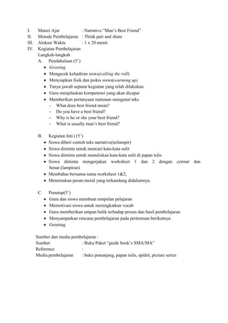 I.      Materi Ajar           : Narrative “Man’s Best Friend”
II.     Metode Pembelajaran : Think pair and share
III.    Alokasi Waktu         : 1 x 20 menit
IV.     Kegiatan Pembelajaran
        Langkah-langkah
        A. Pendahuluan (5’)
             Greeting
             Mengecek kehadiran siswa(calling the roll)
             Menyiapkan fisik dan psikis siswa(warming up)
             Tanya jawab seputar kegiatan yang telah dilakukan.
             Guru menjelaskan kompetensi yang akan dicapai
             Memberikan pertanyaan tuntunan mengenai teks
             - What does best friend mean?
             - Do you have a best friend?
             - Why is he or she your best friend?
             - What is usually man’s best friend?

        B.   Kegiatan Inti (15’)
             Siswa diberi contoh teks narrative(terlampir)
             Siswa diminta untuk mencari kata-kata sulit
             Siswa diminta untuk menuliskan kata-kata sulit di papan tulis
             Siswa diminta mengerjakan worksheet 1 dan 2 dengan cermat dan
             benar.(lampiran)
             Membahas bersama-sama worksheet 1&2,
             Menemukan pesan moral yang terkandung didalamnya.

        C.   Penutup(5’)
             Guru dan siswa membuat simpulan pelajaran
             Memotivasi siswa untuk meningkatkan vocab
             Guru memberikan umpan balik terhadap proses dan hasil pembelajaran
             Menyampaikan rencana pembelajaran pada pertemuan berikutnya.
             Greeting

       Sumber dan media pembelajaran :
       Sumber               : Buku Paket “guide book’s SMA/MA”
       Reference            :
       Media pembelajaran   : buku penunjang, papan tulis, spidol, picture series
 