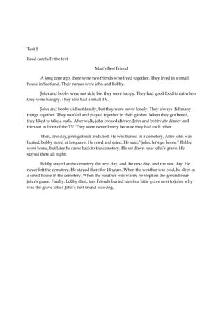 Text 1

Read carefully the text

                                      Man’s Best Friend

       A long time ago, there were two friends who lived together. They lived in a small
house in Scotland. Their names were john and Bobby.

       John and bobby were not rich, but they were happy. They had good food to eat when
they were hungry. They also had a small TV.

        John and bobby did not family, but they were never lonely. They always did many
things together. They worked and played together in their garden. When they got bored,
they liked to take a walk. After walk, john cooked dinner. John and bobby ate dinner and
then sat in front of the TV. They were never lonely because they had each other.

       Then, one day, john got sick and died. He was buried in a cemetery. After john was
buried, bobby stood at his grave. He cried and cried. He said,” john, let’s go home.” Bobby
went home, but later he came back to the cemetery. He sat down near john’s grave. He
stayed there all night.

        Bobby stayed at the cemetery the next day, and the next day, and the next day. He
never left the cemetery. He stayed there for 14 years. When the weather was cold, he slept in
a small house in the cemetery. When the weather was warm, he slept on the ground near
john’s grave. Finally, bobby died, too. Friends buried him in a little grave next to john. why
was the grave little? John’s best friend was dog.
 