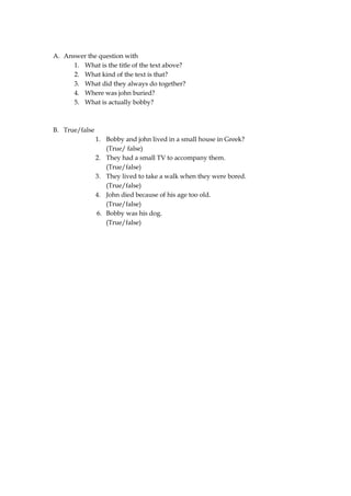 A. Answer the question with
      1. What is the title of the text above?
      2. What kind of the text is that?
      3. What did they always do together?
      4. Where was john buried?
      5. What is actually bobby?



B. True/false
                1. Bobby and john lived in a small house in Greek?
                   (True/ false)
                2. They had a small TV to accompany them.
                   (True/false)
                3. They lived to take a walk when they were bored.
                   (True/false)
                4. John died because of his age too old.
                   (True/false)
                6. Bobby was his dog.
                   (True/false)
 