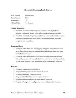 Rencana Pelaksanaan Pembelajaran Bahasa Inggris 105
Rencana Pelaksanaan Pembelajaran
Mata Pelajaran : Bahasa Inggris
Kelas/Semester : XII/1
Pertemuan ke : 37
Alokasi Waktu : 1 x 45 menit
Standar Kompetensi
1. Memahami makna dalam teks fungsional pendek dan monolog berbentuk
narrative, explanation, dan discussion dalam konteks kehidupan sehari-hari.
2. Memahami makna teks fungsional pendek dan teks tulis esai berbentuk narrative,
explanation, dan discussion dalam konteks kehidupan sehari-hari dan untuk
mengakses ilmu pengetahuan.
Kompetensi Dasar
1. Merespons makna dalam teks monolog yang menggunakan ragam bahasa lisan
secara akurat, lancar, dan berterima dalam konteks kehidupan sehari-hari dalam
teks berbentuk: discussion
2. Merespons makna dan langkah retorika dalam esai yang menggunakan ragam
bahasa tulis secara akurat, lancar, dan berterima dalam konteks kehidupan sehari-
hari dan untuk mengakses ilmu pengetahuan dalam teks berbentuk discussion
Indikator
1. Merespons wacana monolog: discussion
2. Mengidentifikasi generic structure wacana discussion.
3. Mengidentifikasi topik wacana discussion.
4. Mengidentifikasi fitur bahasa dalam wacana discussion
5. Mengidentifikasi tujuan pembicara dalam wacana discussion
6. Mengidentifikasi gambit yang digunakan dalam teks berdasarkan fungsinya.
 
