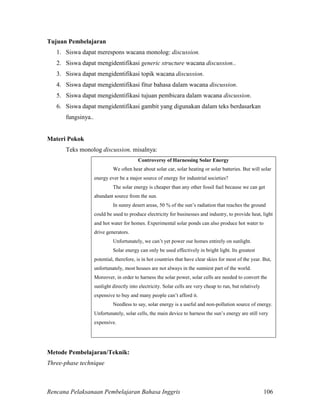 Rencana Pelaksanaan Pembelajaran Bahasa Inggris 106
Tujuan Pembelajaran
1. Siswa dapat merespons wacana monolog: discussion.
2. Siswa dapat mengidentifikasi generic structure wacana discussion..
3. Siswa dapat mengidentifikasi topik wacana discussion.
4. Siswa dapat mengidentifikasi fitur bahasa dalam wacana discussion.
5. Siswa dapat mengidentifikasi tujuan pembicara dalam wacana discussion.
6. Siswa dapat mengidentifikasi gambit yang digunakan dalam teks berdasarkan
fungsinya..
Materi Pokok
Teks monolog discussion, misalnya:
Controversy of Harnessing Solar Energy
We often hear about solar car, solar heating or solar batteries. But will solar
energy ever be a major source of energy for industrial societies?
The solar energy is cheaper than any other fossil fuel because we can get
abundant source from the sun.
In sunny desert areas, 50 % of the sun’s radiation that reaches the ground
could be used to produce electricity for businesses and industry, to provide heat, light
and hot water for homes. Experimental solar ponds can also produce hot water to
drive generators.
Unfortunately, we can’t yet power our homes entirely on sunlight.
Solar energy can only be used effectively in bright light. Its greatest
potential, therefore, is in hot countries that have clear skies for most of the year. But,
unfortunately, most houses are not always in the sunniest part of the world.
Moreover, in order to harness the solar power, solar cells are needed to convert the
sunlight directly into electricity. Solar cells are very cheap to run, but relatively
expensive to buy and many people can’t afford it.
Needless to say, solar energy is a useful and non-pollution source of energy.
Unfortunately, solar cells, the main device to harness the sun’s energy are still very
expensive.
Metode Pembelajaran/Teknik:
Three-phase technique
 
