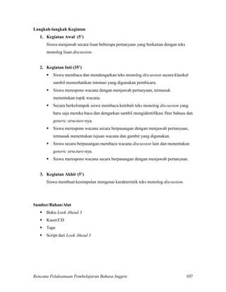 Rencana Pelaksanaan Pembelajaran Bahasa Inggris 107
Langkah-langkah Kegiatan
1. Kegiatan Awal (5’)
Siswa menjawab secara lisan beberapa pertanyaan yang berkaitan dengan teks
monolog lisan discussion.
2. Kegiatan Inti (35’)
 Siswa membaca dan mendengarkan teks monolog discussion secara klasikal
sambil memerhatikan intonasi yang digunakan pembicara.
 Siswa merespons wacana dengan menjawab pertanyaan, termasuk
menentukan topik wacana.
 Secara berkelompok siswa membaca kembali teks monolog discussion yang
baru saja mereka baca dan dengarkan sambil mengidentifikasi fitur bahasa dan
generic structure-nya.
 Siswa merespons wacana secara berpasangan dengan menjawab pertanyaan,
termasuk menentukan tujuan wacana dan gambit yang digunakan.
 Siswa secara berpasangan membaca wacana discussion lain dan menentukan
generic structure-nya.
 Siswa merespons wacana secara berpasangan dengan menjawab pertanyaan.
3. Kegiatan Akhir (5’)
Siswa membuat kesimpulan mengenai karakteristik teks monolog discussion.
Sumber/Bahan/Alat
 Buku Look Ahead 3
 Kaset/CD
 Tape
 Script dari Look Ahead 3
 