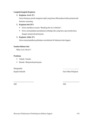 Rencana Pelaksanaan Pembelajaran Bahasa Inggris 114
Langkah-langkah Kegiatan
1. Kegiatan Awal (5’)
Siswa bertanya jawab mengenai topik yang biasa dibicarakan ketika pertama kali
bertemu seseorang.
2. Kegiatan Inti (35’)
 Siswa membaca wacana “Breaking the Ice in Britain”.
 Siswa menunjukkan pemahaman terhadap teks yang baru saja mereka baca
dengan menjawab pertanyaan.
3. Kegiatan Akhir (5’)
Siswa menyimpulkan perbedaan sosiolultural di Indonesia dan Inggris.
Sumber/Bahan/Alat
Buku Look Ahead 3
Penilaian
 Teknik: Tertulis
 Bentuk: Menjawab pertanyaan
Mengetahui …………………,….
Kepala Sekolah Guru Mata Pelajaran
______________________ __________________
NIP. NIP.
 