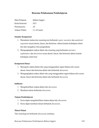 Rencana Pelaksanaan Pembelajaran Bahasa Inggris 118
Rencana Pelaksanaan Pembelajaran
Mata Pelajaran : Bahasa Inggris
Kelas/Semester : XI/1
Pertemuan ke : 42
Alokasi Waktu : 2 x 45 menit
Standar Kompetensi
1. Memahami makna teks monolog/esei berbentuk report, narrative dan analytical
exposition secara akurat, lancar, dan berterima dalam konteks kehidupan sehari-
hari dan mengakses ilmu pengetahuan
2. Mengungkapkan makna dalam teks monolog yang berbentuk narrative
explanation, dan discussion secara akurat, lancar, dan berterima dalam konteks
kehidupan sehari-hari
Kompetensi Dasar
1. Merespons makna dalam teks yang menggunakan ragam bahasa tulis secara
akurat, lancar dan berterima dalam teks berbentuk discussion
2. Mengungkapkan makna dalam teks yang menggunakan ragam bahasa tulis secara
akurat, lancar dan berterima dalam teks berbentuk discussion
Indikator
1. Mengidentifikasi makna dalam teks discussion
2. Membuat tulisan berbentuk discussion.
Tujuan Pembelajaran
1. Siswa dapat mengidentifikasi makna dalam teks discussion.
2. Siswa dapat membuat tulisan berbentuk discussion.
Materi Pokok
Teks monolog/esei berbentuk discussion, misalnya:
 