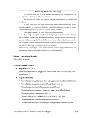 Rencana Pelaksanaan Pembelajaran Bahasa Inggris 119
Controversy of Harnessing Solar Energy
We often hear about solar car, solar heating or solar batteries. But will solar energy ever
be a major source of energy for industrial societies?
The solar energy is cheaper than any other fossil fuel because we can get abundant source
from the sun.
In sunny desert areas, 50 % of the sun’s radiation that reaches the ground could be used
to produce electricity for businesses and industry, to provide heat, light and hot water for homes.
Experimental solar ponds can also produce hot water to drive generators.
Unfortunately, we can’t yet power our homes entirely on sunlight.
Solar energy can only be used effectively in bright light. Its greatest potential, therefore,
is in hot countries that have clear skies for most of the year. But, unfortunately, most houses are
not always in the sunniest part of the world. Moreover, in order to harness the solar power, solar
cells are needed to convert the sunlight directly into electricity. Solar cells are very cheap to run,
but relatively expensive to buy and many people can’t afford it.
Needless to say, solar energy is a useful and non-pollution source of energy. Unfortunately, solar
cells, the main device to harness the sun’s energy are still very expensive.
Metode Pembelajaran/Teknik:
Three-phase technique
Langkah-langkah Kegiatan
1. Kegiatan Awal (10’)
Siswa mengingat kembali penggunaan bahasa dalam teks discussion yang telah
mereka baca.
2. Kegiatan Inti (70’)
 Siswa belajar menggabungkan frasa sehingga membentuk kalimat bermakna.
 Siswa belajar menggunakan kata although dan in spite of.
 Siswa belajar membuat kalimat dengan kata although.
 Siswa belajar menggunakan conjunction secara tepat dalam kalimat.
 Siswa mempelajari penggunaan adverbs.
 Siswa belajar melengkapi kalimat dengan adverbs yang tepat.
 Siswa mempelajari comment adverbs dan tujuannya.
 Siswa belajar membuat kalimat dengan menggunakan comment adverbs.
 