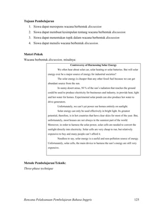 Rencana Pelaksanaan Pembelajaran Bahasa Inggris 125
Tujuan Pembelajaran
1. Siswa dapat merespons wacana berbentuk discussion
2. Siswa dapat membuat kesimpulan tentang wacana berbentuk discussion
3. Siswa dapat menentukan topik dalam wacana berbentuk discussion
4. Siswa dapat menulis wacana berbentuk discussion.
Materi Pokok
Wacana berbentuk discussion, misalnya:
Controversy of Harnessing Solar Energy
We often hear about solar car, solar heating or solar batteries. But will solar
energy ever be a major source of energy for industrial societies?
The solar energy is cheaper than any other fossil fuel because we can get
abundant source from the sun.
In sunny desert areas, 50 % of the sun’s radiation that reaches the ground
could be used to produce electricity for businesses and industry, to provide heat, light
and hot water for homes. Experimental solar ponds can also produce hot water to
drive generators.
Unfortunately, we can’t yet power our homes entirely on sunlight.
Solar energy can only be used effectively in bright light. Its greatest
potential, therefore, is in hot countries that have clear skies for most of the year. But,
unfortunately, most houses are not always in the sunniest part of the world.
Moreover, in order to harness the solar power, solar cells are needed to convert the
sunlight directly into electricity. Solar cells are very cheap to run, but relatively
expensive to buy and many people can’t afford it.
Needless to say, solar energy is a useful and non-pollution source of energy.
Unfortunately, solar cells, the main device to harness the sun’s energy are still very
expensive.
Metode Pembelajaran/Teknik:
Three-phase technique
 
