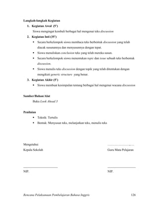 Rencana Pelaksanaan Pembelajaran Bahasa Inggris 126
Langkah-langkah Kegiatan
1. Kegiatan Awal (5’)
Siswa mengingat kembali berbagai hal mengenai teks discussion
2. Kegiatan Inti (35’)
 Secara berkelompok siswa membaca teks berbentuk discussion yang telah
diacak susunannya dan menyusunnya dengan tepat.
 Siswa menuliskan conclusion teks yang telah mereka susun.
 Secara berkelompok siswa menentukan topic dan issue sebuah teks berbentuk
discussion.
 Siswa menulis teks discussion dengan topik yang telah ditentukan dengan
mengikuti generic structure yang benar.
3. Kegiatan Akhir (5’)
 Siswa membuat kesimpulan tentang berbagai hal mengenai wacana discussion
Sumber/Bahan/Alat
Buku Look Ahead 3
Penilaian
 Teknik: Tertulis
 Bentuk: Menyusun teks, melanjutkan teks, menulis teks
Mengetahui …………………,….
Kepala Sekolah Guru Mata Pelajaran
______________________ __________________
NIP. NIP.
 