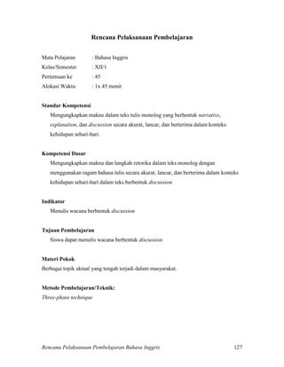 Rencana Pelaksanaan Pembelajaran Bahasa Inggris 127
Rencana Pelaksanaan Pembelajaran
Mata Pelajaran : Bahasa Inggris
Kelas/Semester : XII/1
Pertemuan ke : 45
Alokasi Waktu : 1x 45 menit
Standar Kompetensi
Mengungkapkan makna dalam teks tulis monolog yang berbentuk narrative,
explanation, dan discussion secara akurat, lancar, dan berterima dalam konteks
kehidupan sehari-hari.
Kompetensi Dasar
Mengungkapkan makna dan langkah retorika dalam teks monolog dengan
menggunakan ragam bahasa tulis secara akurat, lancar, dan berterima dalam konteks
kehidupan sehari-hari dalam teks berbentuk discussion
Indikator
Menulis wacana berbentuk discussion
Tujuan Pembelajaran
Siswa dapat menulis wacana berbentuk discussion.
Materi Pokok
Berbagai topik aktual yang tengah terjadi dalam masyarakat.
Metode Pembelajaran/Teknik:
Three-phase technique
 
