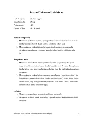 Rencana Pelaksanaan Pembelajaran Bahasa Inggris 135
Rencana Pelaksanaan Pembelajaran
Mata Pelajaran : Bahasa Inggris
Kelas/Semester : XII/2
Pertemuan ke : 48
Alokasi Waktu : 1 x 45 menit
Standar Kompetensi
1. Memahami makna dalam teks percakapan transaksional dan interpersonal resmi
dan berlanjut (sustained) dalam konteks kehidupan sehari-hari.
2. Mengungkapkan makna dalam teks interaksional dengan penekanan pada
percakapan transaksional resmi dan berlanjut dalam konteks kehidupan sehari-
hari.
Kompetensi Dasar
1. Merespons makna dalam percakapan transaksional (to get things done) dan
interpersonal (bersosialisasi) resmi dan berlanjut (sustained) secara akurat, lancar,
dan berterima yang menggunakan ragam bahasa lisan dan melibatkan tindak tutur:
mencegah.
2. Mengungkapkan makna dalam percakapan transaksional (to get things done) dan
interpersonal (bersosialisasi) resmi dan berlanjut (sustained) secara akurat, lancar,
dan berterima yang menggunakan ragam bahasa lisan dalam konteks sehari-hari
dan melibatkan tindak tutur: mencegah.
Indikator
1. Merespons dengan benar terhadap tindak tutur: mencegah.
2. Melakukan berbagai tindak tutur dalam wacana lisan interpersonal/transaksional:
mencegah.
 