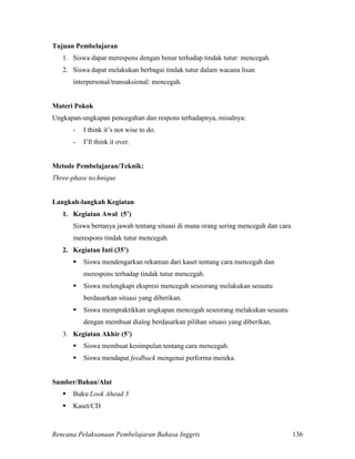 Rencana Pelaksanaan Pembelajaran Bahasa Inggris 136
Tujuan Pembelajaran
1. Siswa dapat merespons dengan benar terhadap tindak tutur: mencegah.
2. Siswa dapat melakukan berbagai tindak tutur dalam wacana lisan
interpersonal/transaksional: mencegah.
Materi Pokok
Ungkapan-ungkapan pencegahan dan respons terhadapnya, misalnya:
- I think it’s not wise to do.
- I’ll think it over.
Metode Pembelajaran/Teknik:
Three-phase technique
Langkah-langkah Kegiatan
1. Kegiatan Awal (5’)
Siswa bertanya jawab tentang situasi di mana orang sering mencegah dan cara
merespons tindak tutur mencegah.
2. Kegiatan Inti (35’)
 Siswa mendengarkan rekaman dari kaset tentang cara mencegah dan
merespons terhadap tindak tutur mencegah.
 Siswa melengkapi ekspresi mencegah seseorang melakukan sesuatu
berdasarkan situasi yang diberikan.
 Siswa mempraktikkan ungkapan mencegah seseorang melakukan sesuatu
dengan membuat dialog berdasarkan pilihan situasi yang diberikan.
3. Kegiatan Akhir (5’)
 Siswa membuat kesimpulan tentang cara mencegah.
 Siswa mendapat feedback mengenai performa mereka.
Sumber/Bahan/Alat
 Buku Look Ahead 3
 Kaset/CD
 