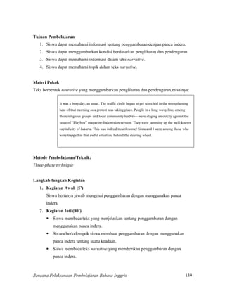 Rencana Pelaksanaan Pembelajaran Bahasa Inggris 139
Tujuan Pembelajaran
1. Siswa dapat memahami informasi tentang penggambaran dengan panca indera.
2. Siswa dapat menggambarkan kondisi berdasarkan penglihatan dan pendengaran.
3. Siswa dapat memahami informasi dalam teks narrative.
4. Siswa dapat memahami topik dalam teks narrative.
Materi Pokok
Teks berbentuk narrative yang menggambarkan penglihatan dan pendengaran,misalnya:
It was a busy day, as usual. The traffic circle began to get scorched in the strengthening
heat of that morning as a protest was taking place. People in a long wavy line, among
them religious groups and local community leaders—were staging an outcry against the
issue of “Playboy” magazine-Indonesian version. They were jamming up the well-known
capital city of Jakarta. This was indeed troublesome! Sinta and I were among those who
were trapped in that awful situation, behind the steering wheel.
Metode Pembelajaran/Teknik:
Three-phase technique
Langkah-langkah Kegiatan
1. Kegiatan Awal (5’)
Siswa bertanya jawab mengenai penggambaran dengan menggunakan panca
indera.
2. Kegiatan Inti (80’)
 Siswa membaca teks yang menjelaskan tentang penggambaran dengan
menggunakan panca indera.
 Secara berkelompok siswa membuat penggambaran dengan menggunakan
panca indera tentang suatu keadaan.
 Siswa membaca teks narrative yang memberikan penggambaran dengan
panca indera.
 