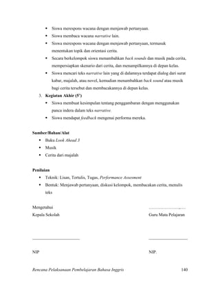 Rencana Pelaksanaan Pembelajaran Bahasa Inggris 140
 Siswa merespons wacana dengan menjawab pertanyaan.
 Siswa membaca wacana narrative lain.
 Siswa merespons wacana dengan menjawab pertanyaan, termasuk
menentukan topik dan orientasi cerita.
 Secara berkelompok siswa menambahkan back sounds dan musik pada cerita,
mempersiapkan skenario dari cerita, dan menampilkannya di depan kelas.
 Siswa mencari teks narrative lain yang di dalamnya terdapat dialog dari surat
kabar, majalah, atau novel, kemudian menambahkan back sound atau musik
bagi cerita tersebut dan membacakannya di depan kelas.
3. Kegiatan Akhir (5’)
 Siswa membuat kesimpulan tentang penggambaran dengan menggunakan
panca indera dalam teks narrative.
 Siswa mendapat feedback mengenai performa mereka.
Sumber/Bahan/Alat
 Buku Look Ahead 3
 Musik
 Cerita dari majalah
Penilaian
 Teknik: Lisan, Tertulis, Tugas, Performance Assesment
 Bentuk: Menjawab pertanyaan, diskusi kelompok, membacakan cerita, menulis
teks
Mengetahui …………………,….
Kepala Sekolah Guru Mata Pelajaran
______________________ __________________
NIP NIP.
 
