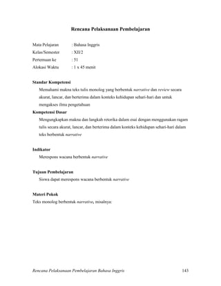 Rencana Pelaksanaan Pembelajaran Bahasa Inggris 143
Rencana Pelaksanaan Pembelajaran
Mata Pelajaran : Bahasa Inggris
Kelas/Semester : XII/2
Pertemuan ke : 51
Alokasi Waktu : 1 x 45 menit
Standar Kompetensi
Memahami makna teks tulis monolog yang berbentuk narrative dan review secara
akurat, lancar, dan berterima dalam konteks kehidupan sehari-hari dan untuk
mengakses ilmu pengetahuan
Kompetensi Dasar
Mengungkapkan makna dan langkah retorika dalam esai dengan menggunakan ragam
tulis secara akurat, lancar, dan berterima dalam konteks kehidupan sehari-hari dalam
teks berbentuk narrative
Indikator
Merespons wacana berbentuk narrative
Tujuan Pembelajaran
Siswa dapat merespons wacana berbentuk narrative
Materi Pokok
Teks monolog berbentuk narrative, misalnya:
 
